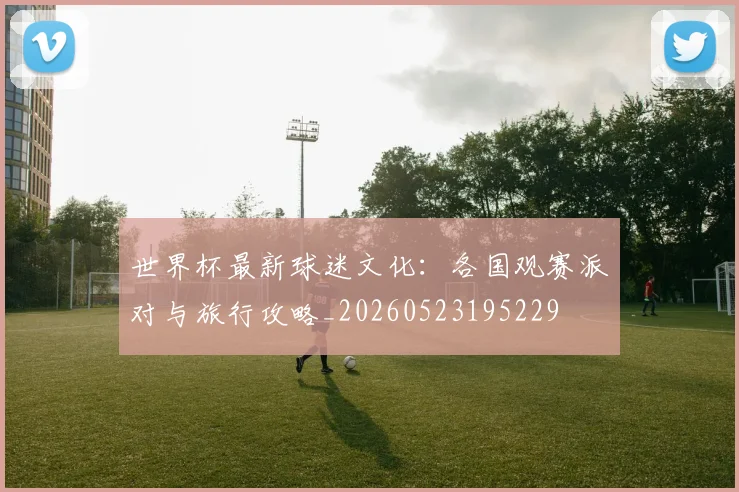世界杯最新球迷文化:各国观赛派对与旅行攻略_20260523195229