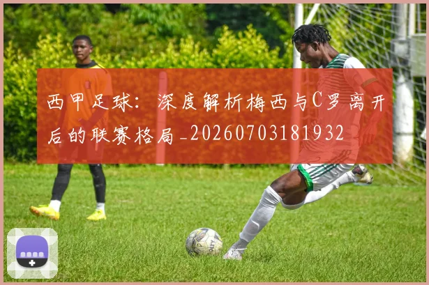 西甲足球：深度解析梅西与C罗离开后的联赛格局_20260703181932