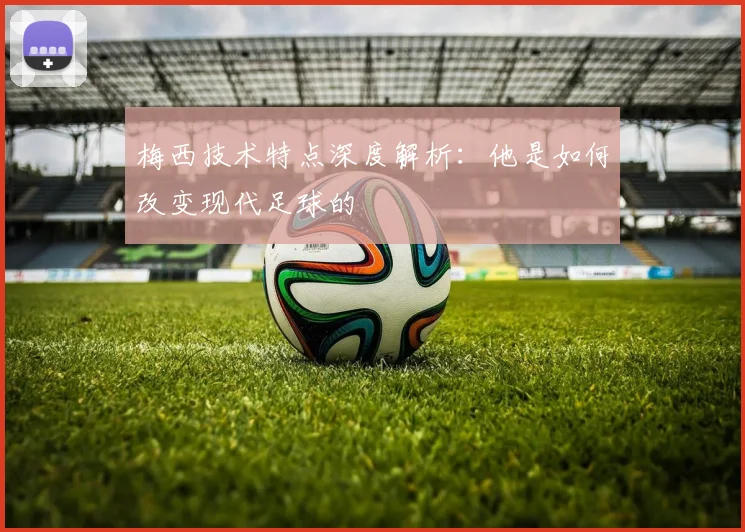梅西技术特点深度解析：他是如何改变现代足球的
