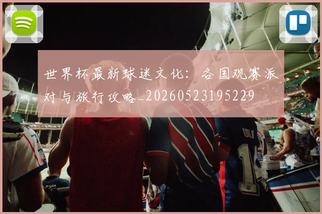 世界杯最新球迷文化:各国观赛派对与旅行攻略_20260523195229