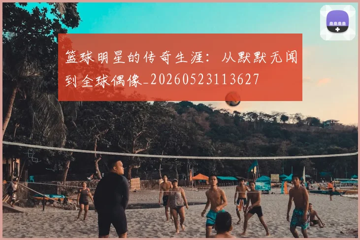 篮球明星的传奇生涯:从默默无闻到全球偶像_20260523113627