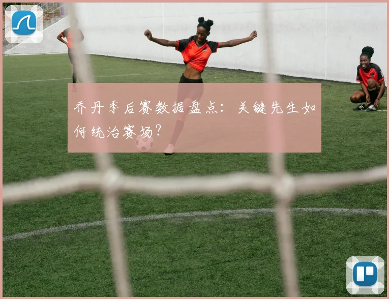 乔丹季后赛数据盘点:关键先生如何统治赛场?