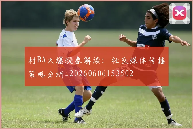 村BA火爆现象解读：社交媒体传播策略分析_20260606153502