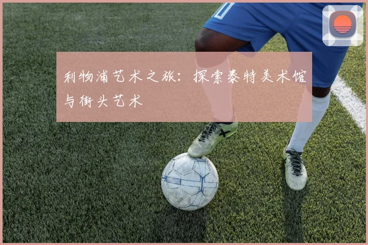 利物浦艺术之旅:探索泰特美术馆与街头艺术