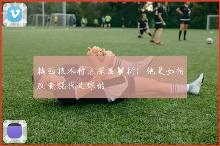梅西技术特点深度解析:他是如何改变现代足球的