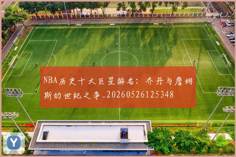 NBA历史十大巨星排名:乔丹与詹姆斯的世纪之争_20260526125348